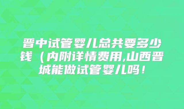 晋中试管婴儿总共要多少钱(内附详情费用,山西晋城能做试管婴儿吗!