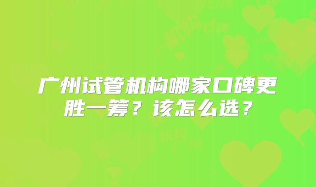 广州试管机构哪家口碑更胜一筹？该怎么选？