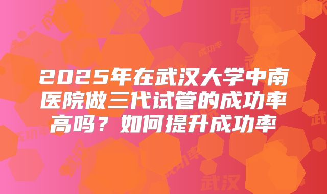 2025年在武汉大学中南医院做三代试管的成功率高吗？如何提升成功率