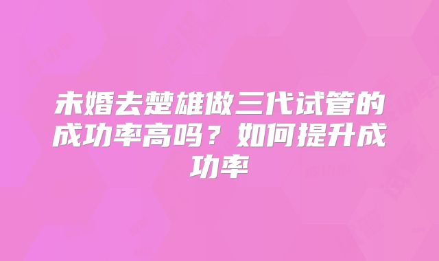未婚去楚雄做三代试管的成功率高吗？如何提升成功率