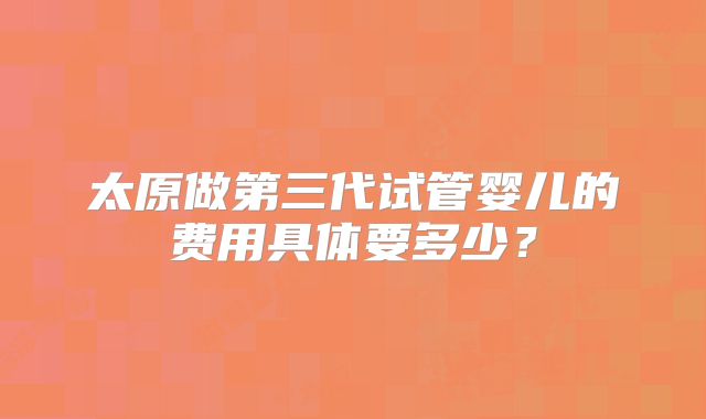 太原做第三代试管婴儿的费用具体要多少?