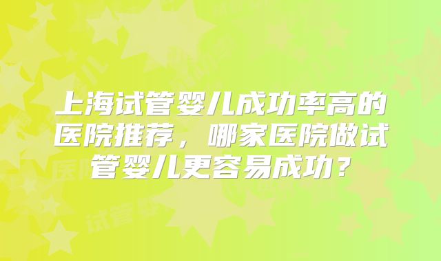 上海试管婴儿成功率高的医院推荐，哪家医院做试管婴儿更容易成功？
