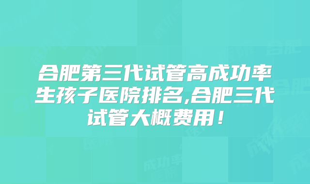 合肥第三代试管高成功率生孩子医院排名,合肥三代试管大概费用！