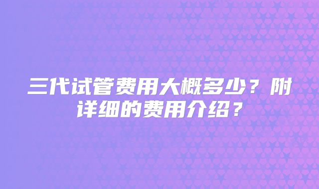 三代试管费用大概多少？附详细的费用介绍？