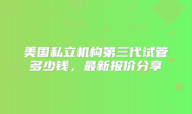 美国私立机构第三代试管多少钱,最新报价分享