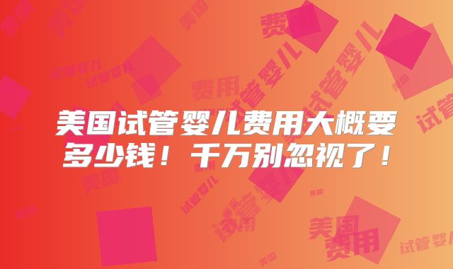 美国试管婴儿费用大概要多少钱!千万别忽视了!