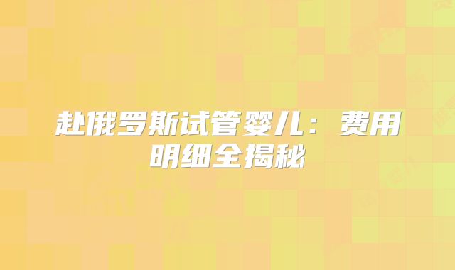赴俄罗斯试管婴儿:费用明细全揭秘