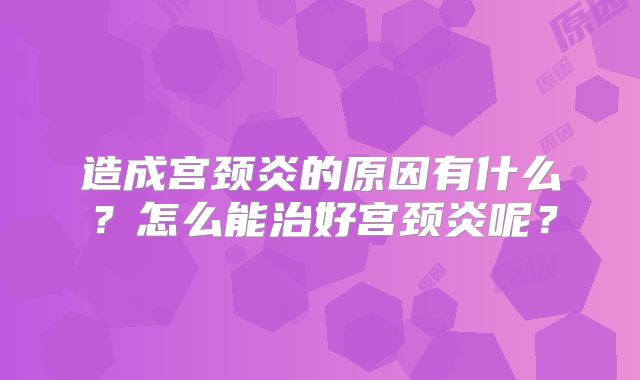 造成宫颈炎的原因有什么？怎么能治好宫颈炎呢？