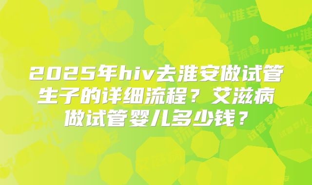 2025年hiv去淮安做试管生子的详细流程？艾滋病做试管婴儿多少钱？