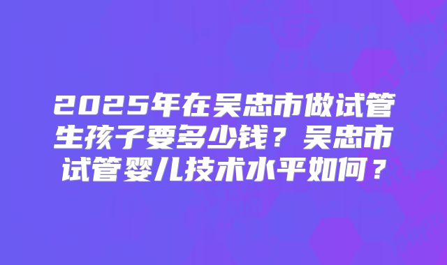 2025年在吴忠市做试管生孩子要多少钱?吴忠市试管婴儿技术水平如何?