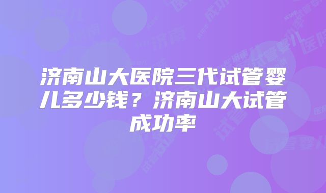 济南山大医院三代试管婴儿多少钱？济南山大试管成功率