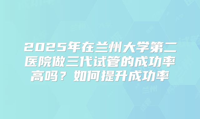 2025年在兰州大学第二医院做三代试管的成功率高吗？如何提升成功率