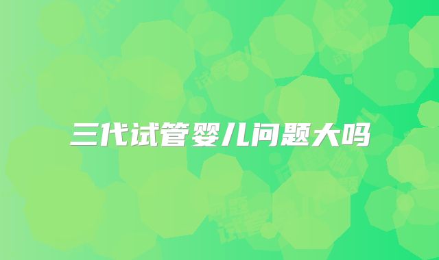 三代试管婴儿问题大吗