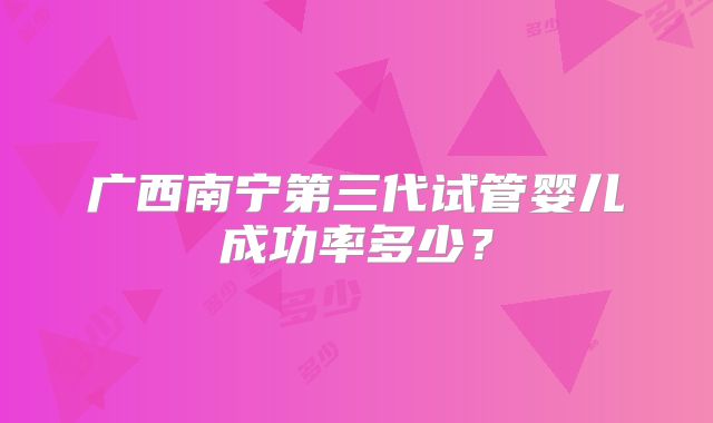 广西南宁第三代试管婴儿成功率多少？