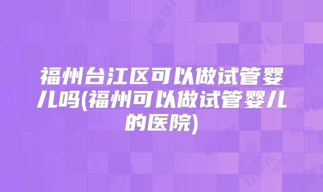 福州台江区可以做试管婴儿吗(福州可以做试管婴儿的医院)