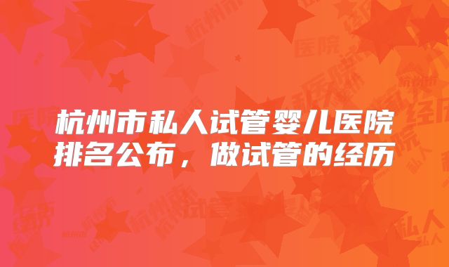 杭州市私人试管婴儿医院排名公布,做试管的经历