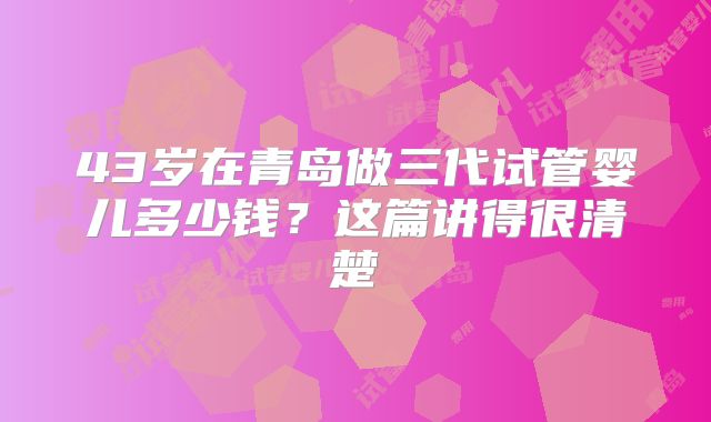 43岁在青岛做三代试管婴儿多少钱？这篇讲得很清楚