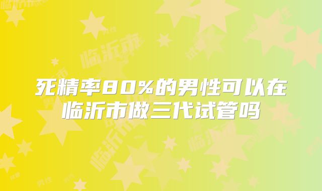 死精率80%的男性可以在临沂市做三代试管吗