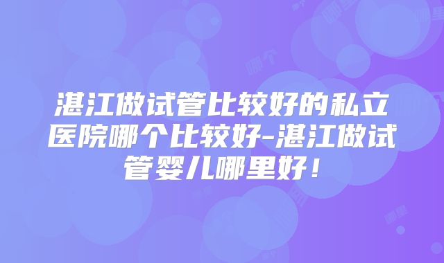 湛江做试管比较好的私立医院哪个比较好-湛江做试管婴儿哪里好！