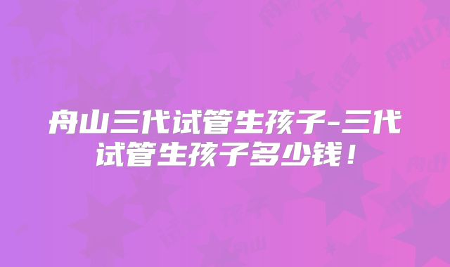 舟山三代试管生孩子-三代试管生孩子多少钱！