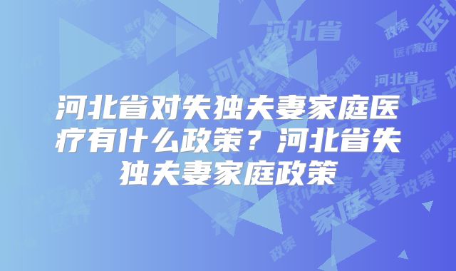 河北省对失独夫妻家庭医疗有什么政策?河北省失独夫妻家庭政策