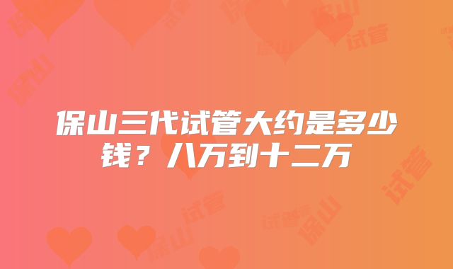 保山三代试管大约是多少钱？八万到十二万