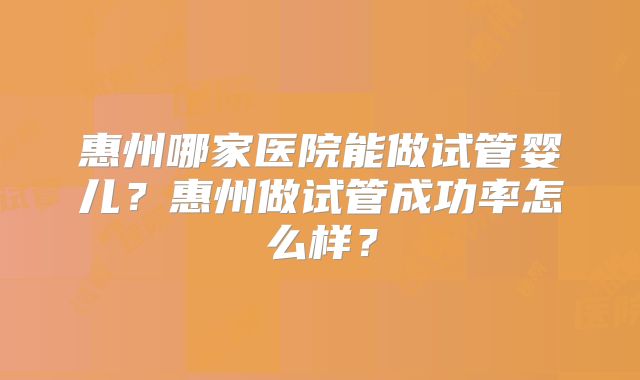 惠州哪家医院能做试管婴儿？惠州做试管成功率怎么样？