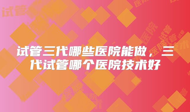 试管三代哪些医院能做，三代试管哪个医院技术好