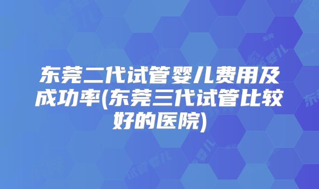 东莞二代试管婴儿费用及成功率(东莞三代试管比较好的医院)