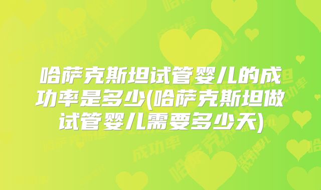 哈萨克斯坦试管婴儿的成功率是多少(哈萨克斯坦做试管婴儿需要多少天)