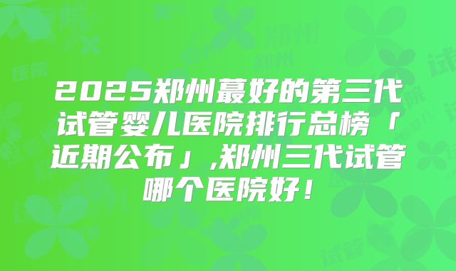 2025郑州蕞好的第三代试管婴儿医院排行总榜「近期公布」,郑州三代试管哪个医院好!