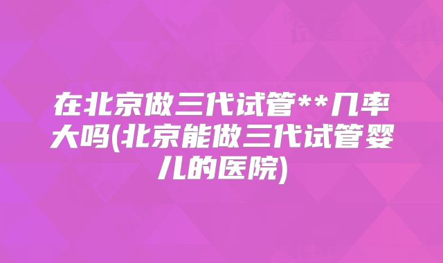 在北京做三代试管**几率大吗(北京能做三代试管婴儿的医院)