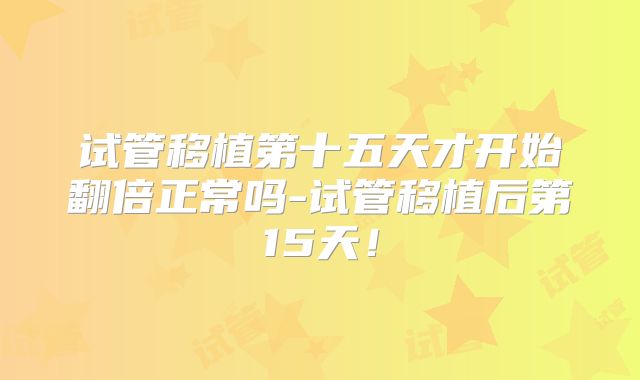 试管移植第十五天才开始翻倍正常吗-试管移植后第15天！