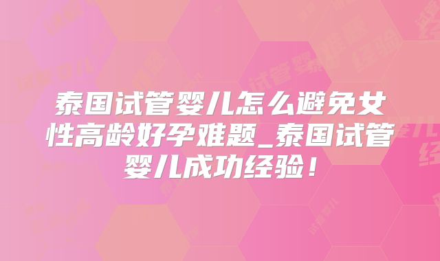 泰国试管婴儿怎么避免女性高龄好孕难题_泰国试管婴儿成功经验！