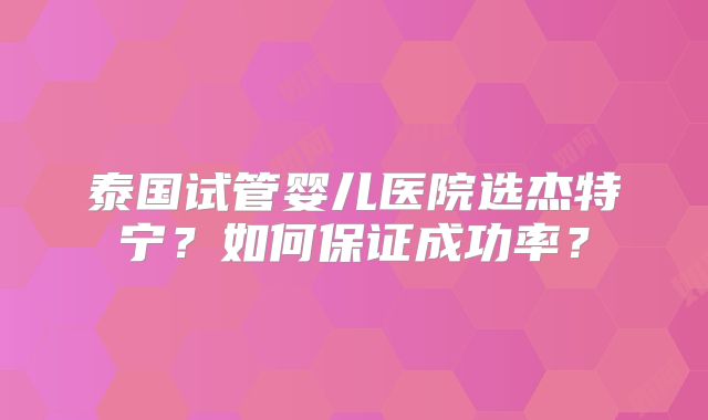 泰国试管婴儿医院选杰特宁?如何保证成功率?