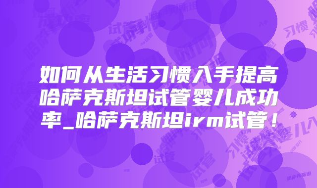 如何从生活习惯入手提高哈萨克斯坦试管婴儿成功率_哈萨克斯坦irm试管！