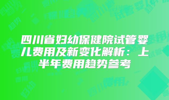 四川省妇幼保健院试管婴儿费用及新变化解析：上半年费用趋势参考