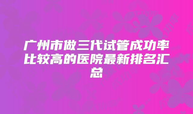 广州市做三代试管成功率比较高的医院最新排名汇总