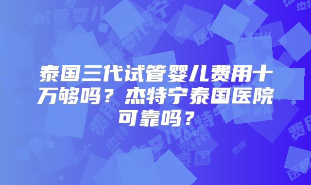 泰国三代试管婴儿费用十万够吗？杰特宁泰国医院可靠吗？
