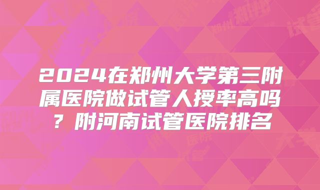 2024在郑州大学第三附属医院做试管人授率高吗？附河南试管医院排名