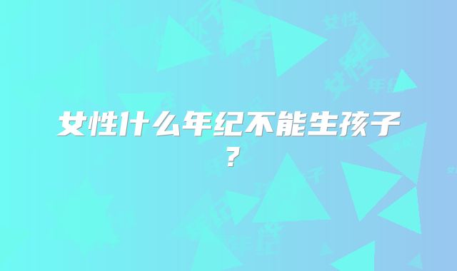 女性什么年纪不能生孩子？
