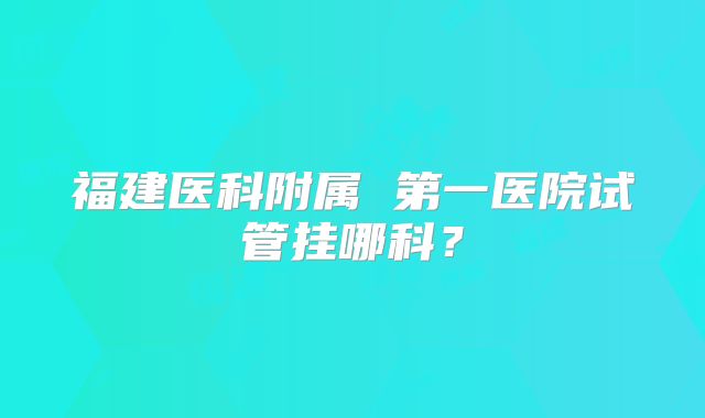 福建医科附属 第一医院试管挂哪科？