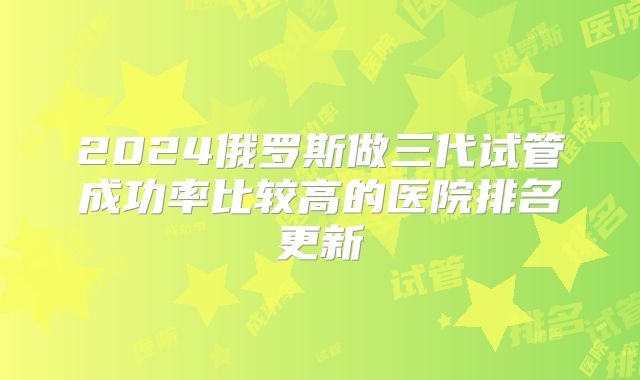 2024俄罗斯做三代试管成功率比较高的医院排名更新