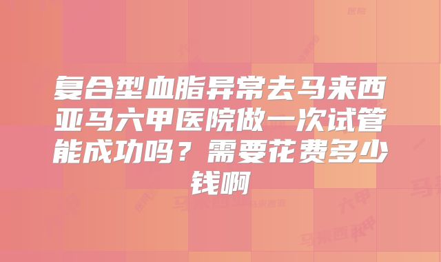 复合型血脂异常去马来西亚马六甲医院做一次试管能成功吗？需要花费多少钱啊