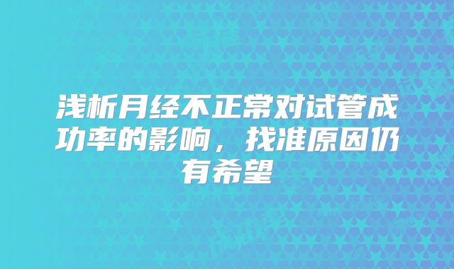浅析月经不正常对试管成功率的影响,找准原因仍有希望