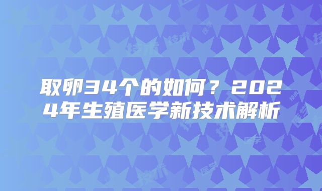 取卵34个的如何?2024年生殖医学新技术解析
