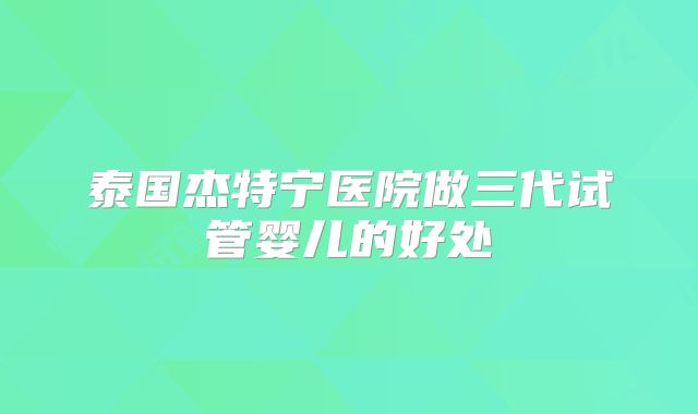 泰国杰特宁医院做三代试管婴儿的好处