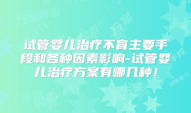 试管婴儿治疗不育主要手段和各种因素影响-试管婴儿治疗方案有哪几种!