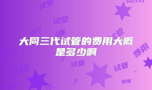 大同三代试管的费用大概是多少啊