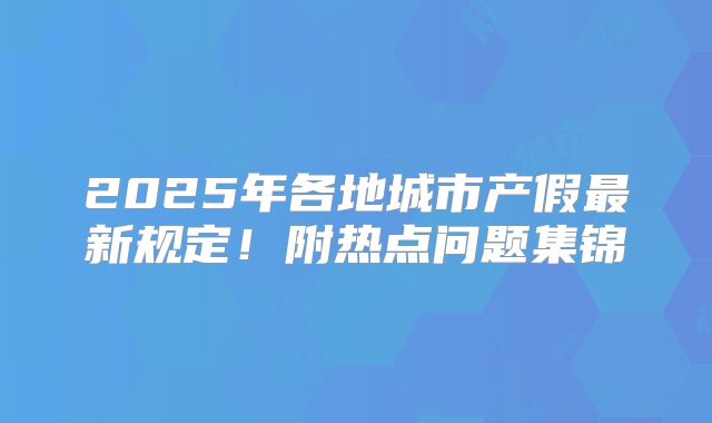 2025年各地城市产假最新规定!附热点问题集锦